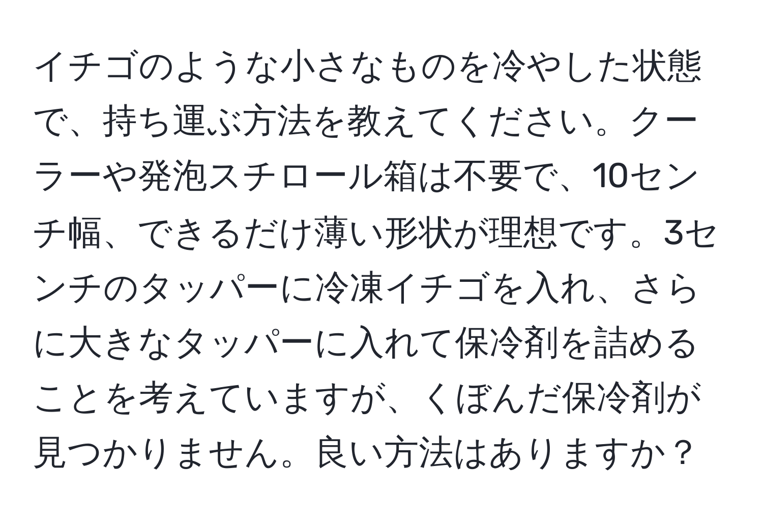 イチゴのような小さなものを冷やした状態で、持ち運ぶ方法を教えてください。クーラーや発泡スチロール箱は不要で、10センチ幅、できるだけ薄い形状が理想です。3センチのタッパーに冷凍イチゴを入れ、さらに大きなタッパーに入れて保冷剤を詰めることを考えていますが、くぼんだ保冷剤が見つかりません。良い方法はありますか？