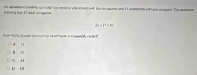 An apartment building currently has rented x apartments with two occupants and 17 apartments with one occupant. The aparment
building has 65 tolal occupants.
2x+17=85
How many double-occupancy apartments are currently rented?
A. 51
B. 26
C. 34
D. 66