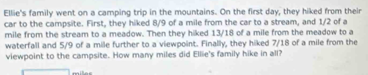 Ellie's family went on a camping trip in the mountains. On the first day, they hiked from their 
car to the campsite. First, they hiked 8/9 of a mile from the car to a stream, and 1/2 of a
mile from the stream to a meadow. Then they hiked 13/18 of a mile from the meadow to a 
waterfall and 5/9 of a mile further to a viewpoint. Finally, they hiked 7/18 of a mile from the 
viewpoint to the campsite. How many miles did Ellie's family hike in all?
miles