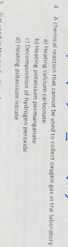 A chemical reaction that cannot be used to collect oxygen gas in the laboratory
a) Heating calcium carbonate
b) Heating potassium permanganate
c) Decomposition of hydrogen peroxide
d) Heating potassium nitrate