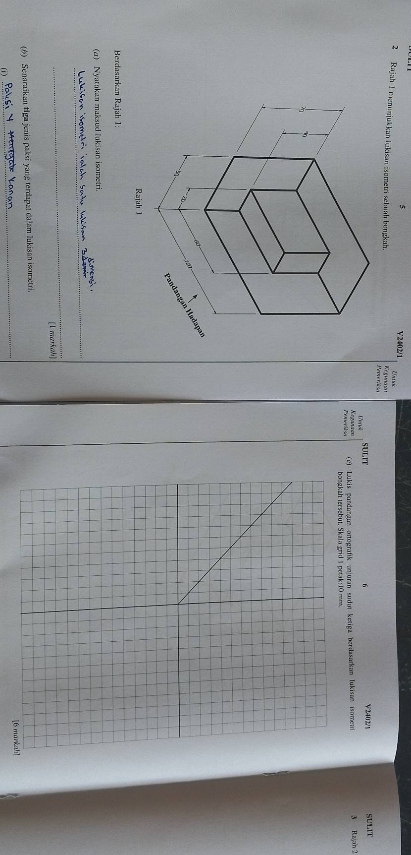 V2402/1 
5 Untuk 
2 Rajah 1 menunjukkan lukisan isometri sebuah bongkah. Kegunaan 
Pemeriksa 
Untuk SULIT 
6 SULIT 
V2402/1 
Kegunaan 
Pemeriksa (c) Lukis pandangan ortografik unjuran sudut ketiga berdasarkan lukisan isometri 3 Rajah 2 
bongkah tersebut. Skala grid 1 petak: 10 mm.
60
-100
Pandangan Hadapaí
20
0 
Rajah 1 
Berdasarkan Rajah 1: 
(a) Nyatakan maksud lukisan isometri. 
dimenst 
Lukiśan isometri ialah Satu lukiśan Zdem 
_ 
[1 markah] 
(b) Senaraikan tiga jenis paksi yang terdapat dalam lukisan isometri. 
[6 markah] 
(i) 
_