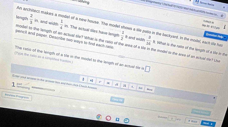 sölving 
Savvas Realize 
s/assignments/12665edf701f420199d194b5cab9f0f6/review.... 
TURNED IN 
An architect makes a model of a new house. The model shows a tile patio in the backyard. In the model, each tile ha 
length  2/3  in and width  1/4  in. The actual tiles have length  1/2 ft  3/16 ft. 
Sep 30 - 8:13 pm 
Question Help 
pencil and paper. Describe two ways to find each ratio 
model to the length of an actual tile? What is the ratio of the area of a tile in the model to the area of an actual tile? Use 
and width . What is the ratio of the length of a tile in the 
The ratio of the length of a tile in the model to the length of an actual tile is □. 
(Type the ratio as a simplified fraction.) 
Enter your answer in the answer box and then click Check Answer
□° [] 
part sqrt(1) V 
remaining (1,a) 
More 
Review Progress 
x 
Cleu Asi 
C ec C e 
Question 2 of 5 . 
4 Back Next