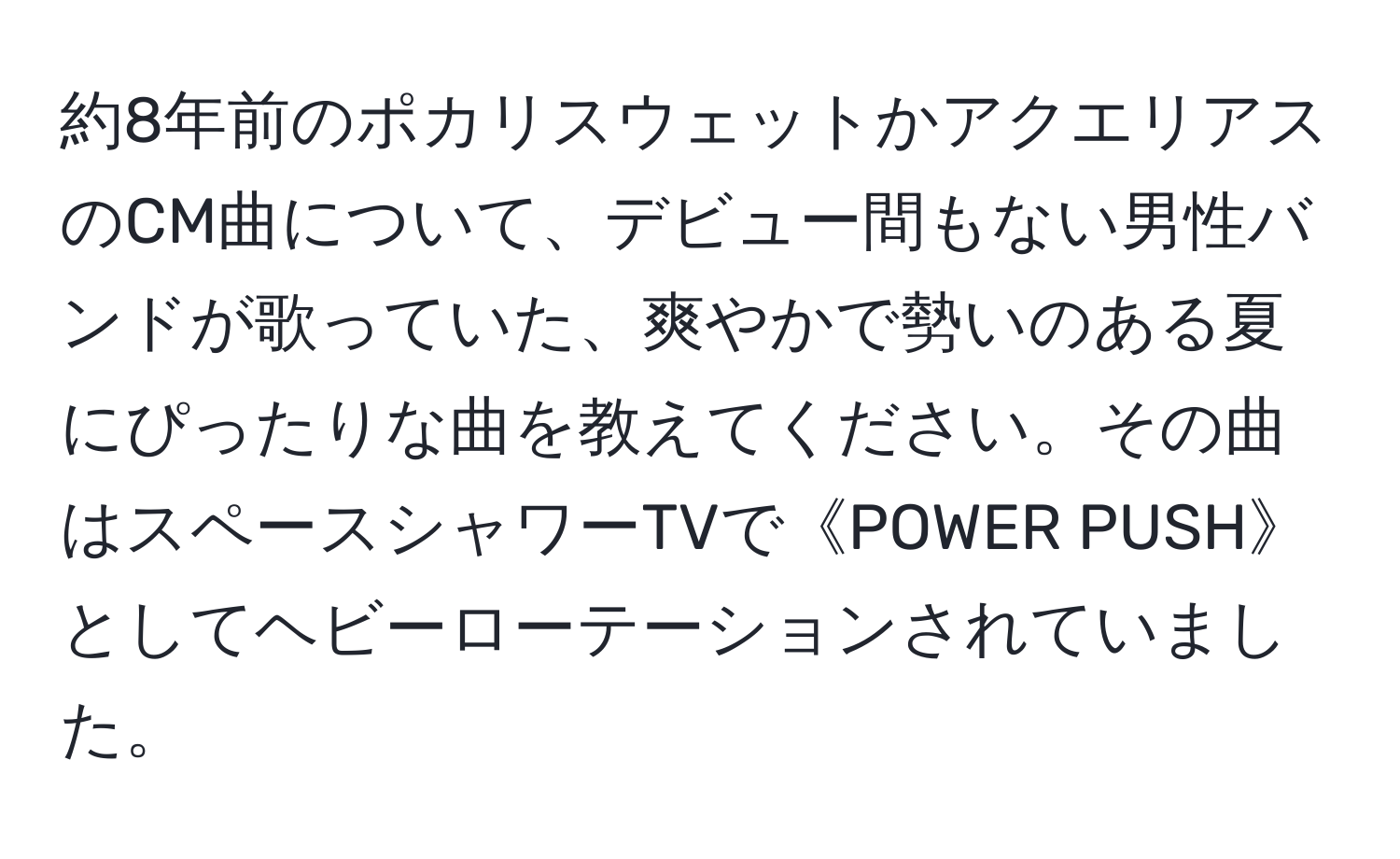 約8年前のポカリスウェットかアクエリアスのCM曲について、デビュー間もない男性バンドが歌っていた、爽やかで勢いのある夏にぴったりな曲を教えてください。その曲はスペースシャワーTVで《POWER PUSH》としてヘビーローテーションされていました。