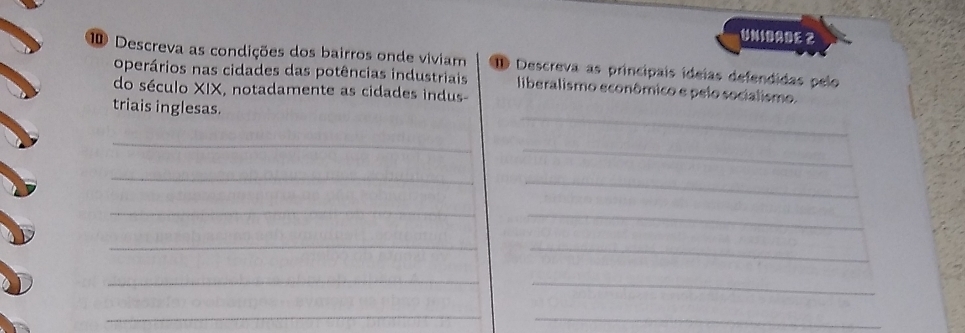 UNIBAßE 2 
⑩ Descreva as condições dos bairros onde viviam ID Descreva as principais ideías defendidas pelo 
operários nas cidades das potências industriais liberalismo econômico e pelo socialismo. 
do século XIX, notadamente as cidades indus 
_ 
triais inglesas. 
_ 
_ 
_ 
_ 
_ 
_ 
_ 
_ 
_ 
_ 
_ 
_