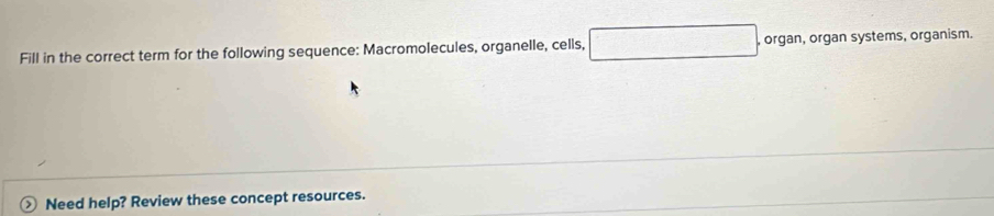 Fill in the correct term for the following sequence: Macromolecules, organelle, cells, , organ, organ systems, organism. 
Need help? Review these concept resources.