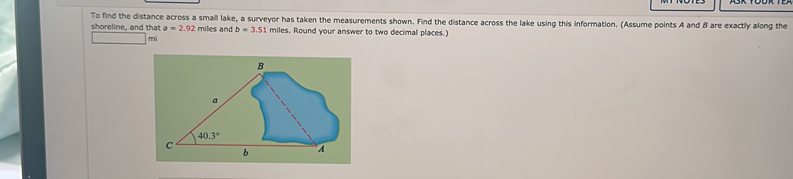 To find the distance across a small lake, a surveyor has taken the measurements shown. Find the distance across the lake using this information. (Assume points A and B are exactly along the
shoreline, and that a=2.92 miles and b=3.51 miles. Round your answer to two decimal places.)
mi