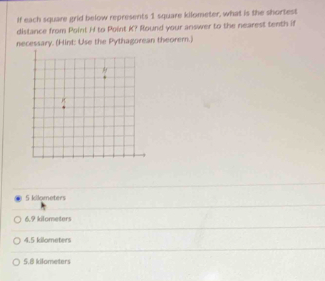 If each square grid below represents 1 square kilometer, what is the shortest
distance from Point H to Point K? Round your answer to the nearest tenth if
necessary. (Hint: Use the Pythagorean theorem.)
5 kilometers
6.9 kilometers
4.5 kilometers
5.8 kilometers