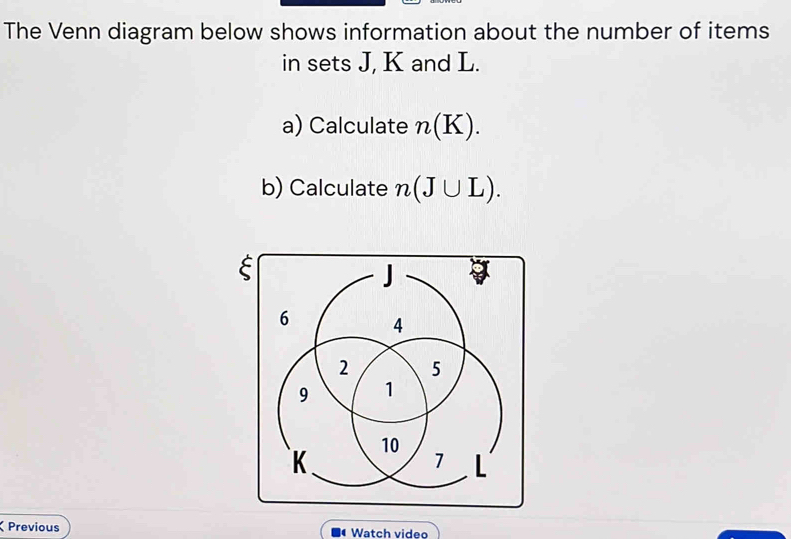 The Venn diagram below shows information about the number of items 
in sets J, K and L. 
a) Calculate n(K). 
b) Calculate n(J∪ L). 
Previous Watch video