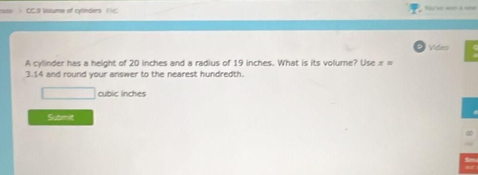 > CC.9 Volume of cylinders FHC 
D Viden 
A cylinder has a height of 20 inches and a radius of 19 inches. What is its volume? Use π approx
3.14 and round your answer to the nearest hundredth.
cubic inches
Submit 
San