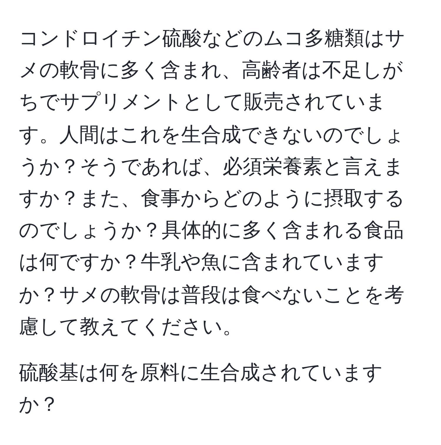 コンドロイチン硫酸などのムコ多糖類はサメの軟骨に多く含まれ、高齢者は不足しがちでサプリメントとして販売されています。人間はこれを生合成できないのでしょうか？そうであれば、必須栄養素と言えますか？また、食事からどのように摂取するのでしょうか？具体的に多く含まれる食品は何ですか？牛乳や魚に含まれていますか？サメの軟骨は普段は食べないことを考慮して教えてください。

硫酸基は何を原料に生合成されていますか？