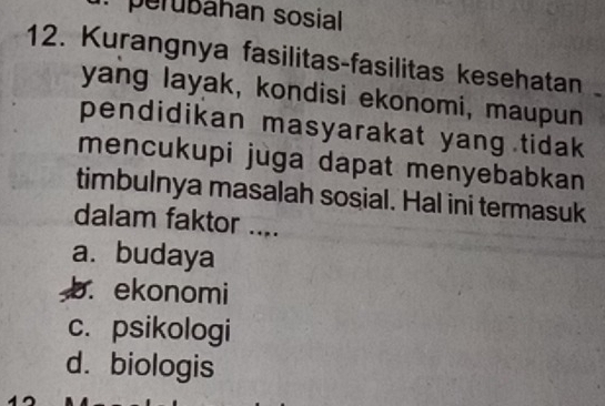 perubáhan sosial
12. Kurangnya fasilitas-fasilitas kesehatan 
yang layak, kondisi ekonomi, maupun
pendidikan masyarakat yang tidak 
mencukupi juga dapat menyebabkan 
timbulnya masalah sosial. Hal ini termasuk
dalam faktor ....
a. budaya
b. ekonomi
c. psikologi
d. biologis