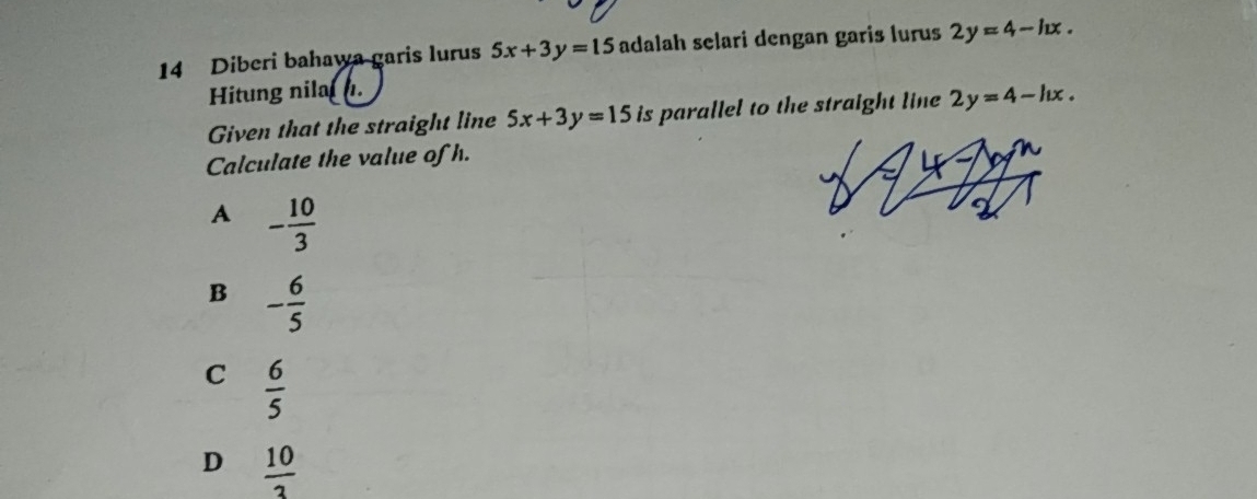 Diberi bahawa garis lurus 5x+3y=15 adalah selari dengan garis lurus 2y=4-ln x. 
Hitung nilal .
Given that the straight line 5x+3y=15 is parallel to the straight line 2y=4-ln x. 
Calculate the value of h.
A - 10/3 
B - 6/5 
C  6/5 
D  10/3 