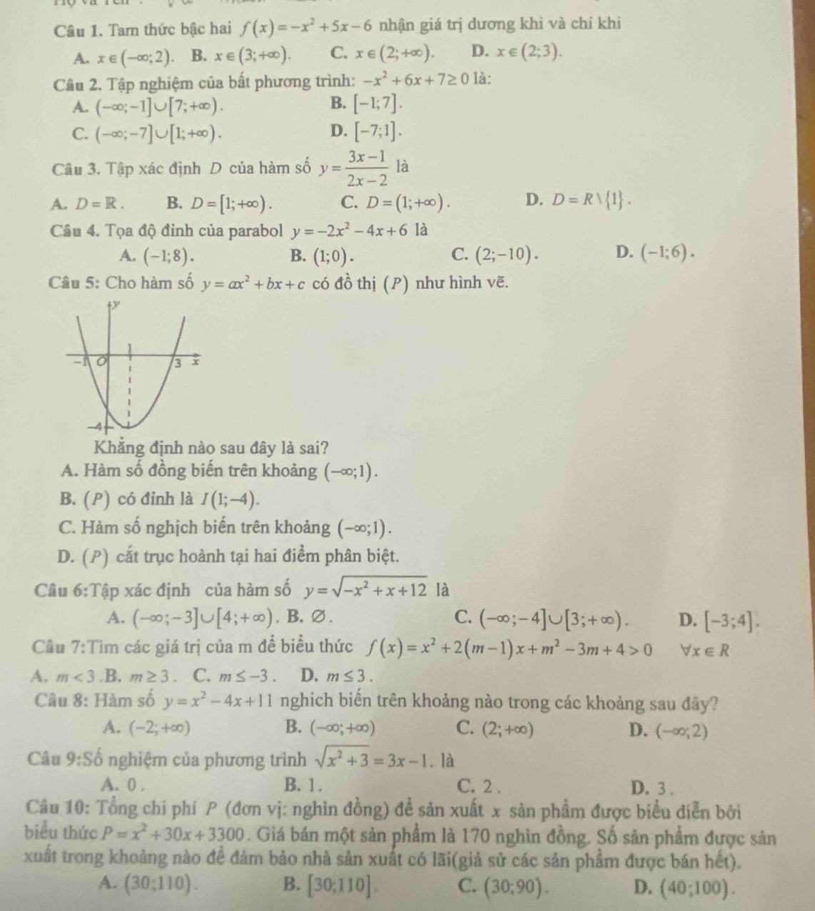 Tam thức bậc hai f(x)=-x^2+5x-6 nhận giá trị dương khi và chỉ khi
A. x∈ (-∈fty ;2). B. x∈ (3;+∈fty ). C. x∈ (2;+∈fty ). D. x∈ (2;3).
Câu 2. Tập nghiệm của bất phương trình: -x^2+6x+7≥ 0 là:
A. (-∈fty ;-1]∪ [7;+∈fty ). B. [-1;7].
C. (-∈fty ;-7]∪ [1;+∈fty ). D. [-7;1].
Câu 3. Tập xác định D của hàm số y= (3x-1)/2x-2 la
A. D=R. B. D=[1;+∈fty ). C. D=(1;+∈fty ). D. D=Rvee  1 .
Câu 4. Tọa độ đỉnh của parabol y=-2x^2-4x+6 là
A. (-1;8). B. (1;0). C. (2;-10). D. (-1;6).
Câu 5: Cho hàm số y=ax^2+bx+c có đồ thị (P) như hình vẽ.
Khẳng định nào sau đây là sai?
A. Hàm số đồng biến trên khoảng (-∈fty ;1).
B. (P) có đỉnh là I(1;-4).
C. Hàm số nghịch biến trên khoảng (-∈fty ;1).
D. (P) cắt trục hoành tại hai điểm phân biệt.
Câu 6:Tập xác định của hàm số y=sqrt(-x^2+x+12) là
A. (-∈fty ;-3]∪ [4;+∈fty ). B.∅ . C. (-∈fty ;-4]∪ [3;+∈fty ). D. [-3;4].
Câu 7:Tìm các giá trị của m để biểu thức f(x)=x^2+2(m-1)x+m^2-3m+4>0 forall x∈ R
A. m<3</tex>.B. m≥ 3. C. m≤ -3. D. m≤ 3.
Câu 8: Hàm số y=x^2-4x+11 nghich biến trên khoảng nào trong các khoảng sau đây?
A. (-2;+∈fty ) B. (-∈fty ;+∈fty ) C. (2;+∈fty ) D. (-∈fty ;2)
Câu 9:Sdot o nghiệm của phương trình sqrt(x^2+3)=3x-1.là
A. 0 . B. 1 . C. 2 . D. 3 .
Câu 10: Tổng chi phí P (đơn vị: nghìn đồng) đề sản xuất x sản phẩm được biểu diễn bởi
biểu thức P=x^2+30x+3300. Giá bán một sản phẩm là 170 nghìn đồng. Số sản phẩm được sản
xuất trong khoảng nào đề đảm bảo nhà sản xuất có lãi(giả sử các sản phẩm được bán het).
A. (30;110). B. [30;110]. C. (30;90). D. (40;100).