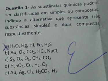 Questão 1- As substâncias químicas poder
ser classificadas em simples ou compostas.
Indique a alternativa que apresenta três
substâncias simples e duas compostas,
respectivamente.
H_2O, ,Hg , Hl, Fe, H_2S
b) Au, O_2, CO_2, HCl, NaCl,
c) S_2, O_2, O_3, CH_4, CO_2
d) H_2SO_4, Cu, H_2, O_2
e) Au, Ag, Cl_2, H_2CO_3, H_2