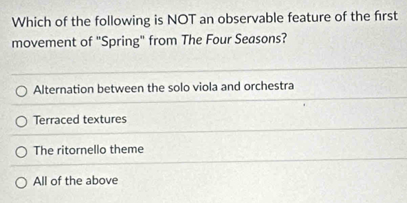 Which of the following is NOT an observable feature of the first
movement of "Spring" from The Four Seasons?
Alternation between the solo viola and orchestra
Terraced textures
The ritornello theme
All of the above