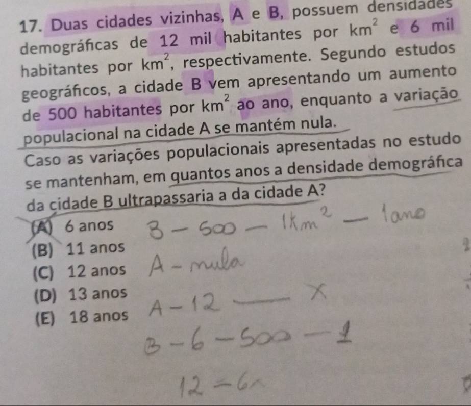 Duas cidades vizinhas, A e B, possuem densidades
demográfcas de 12 mil habitantes por km^2 e 6 mil
habitantes por km^2 , respectivamente. Segundo estudos
geográfcos, a cidade B vem apresentando um aumento
de 500 habitantes por km^2 ao ano, enquanto a variação
populacional na cidade A se mantém nula.
Caso as variações populacionais apresentadas no estudo
se mantenham, em quantos anos a densidade demográfica
da çidade B ultrapassaria a da cidade A?
(A) 6 anos
_
(B) 11 anos
(C) 12 anos
(D) 13 anos
_
(E) 18 anos