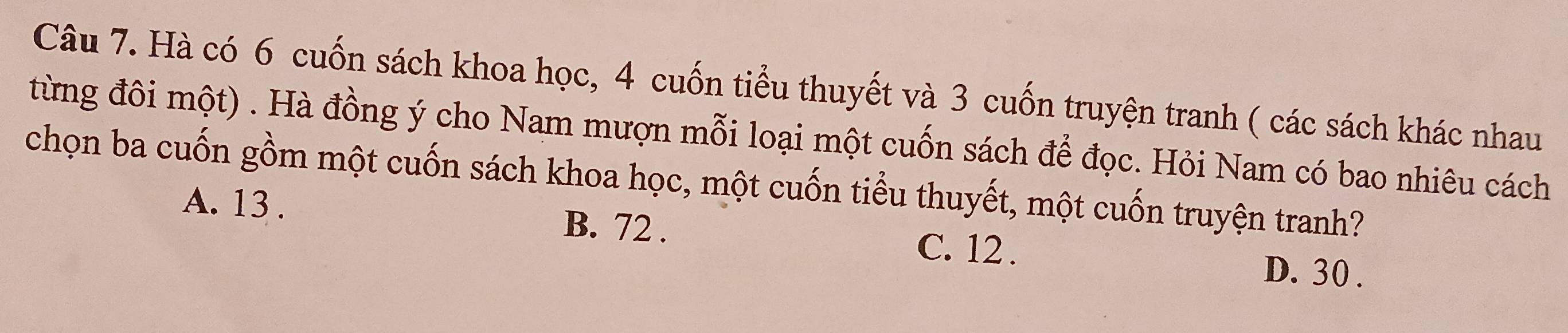 Hà có 6 cuốn sách khoa học, 4 cuốn tiểu thuyết và 3 cuốn truyện tranh ( các sách khác nhau
từng đôi một) . Hà đồng ý cho Nam mượn mỗi loại một cuốn sách để đọc. Hỏi Nam có bao nhiêu cách
chọn ba cuốn gồm một cuốn sách khoa học, một cuốn tiểu thuyết, một cuốn truyện tranh?
A. 13. B. 72.
C. 12. D. 30.