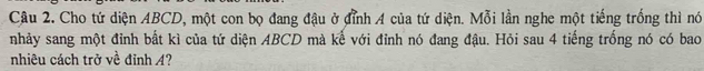 Cho tứ diện ABCD, một con bọ đang đậu ở đỉnh A của tứ diện. Mỗi lần nghe một tiếng trống thì nó 
nhảy sang một đỉnh bất kì của tứ diện ABCD mà kế với đỉnh nó đang đậu. Hỏi sau 4 tiếng trống nó có bao 
nhiêu cách trở về đỉnh A?