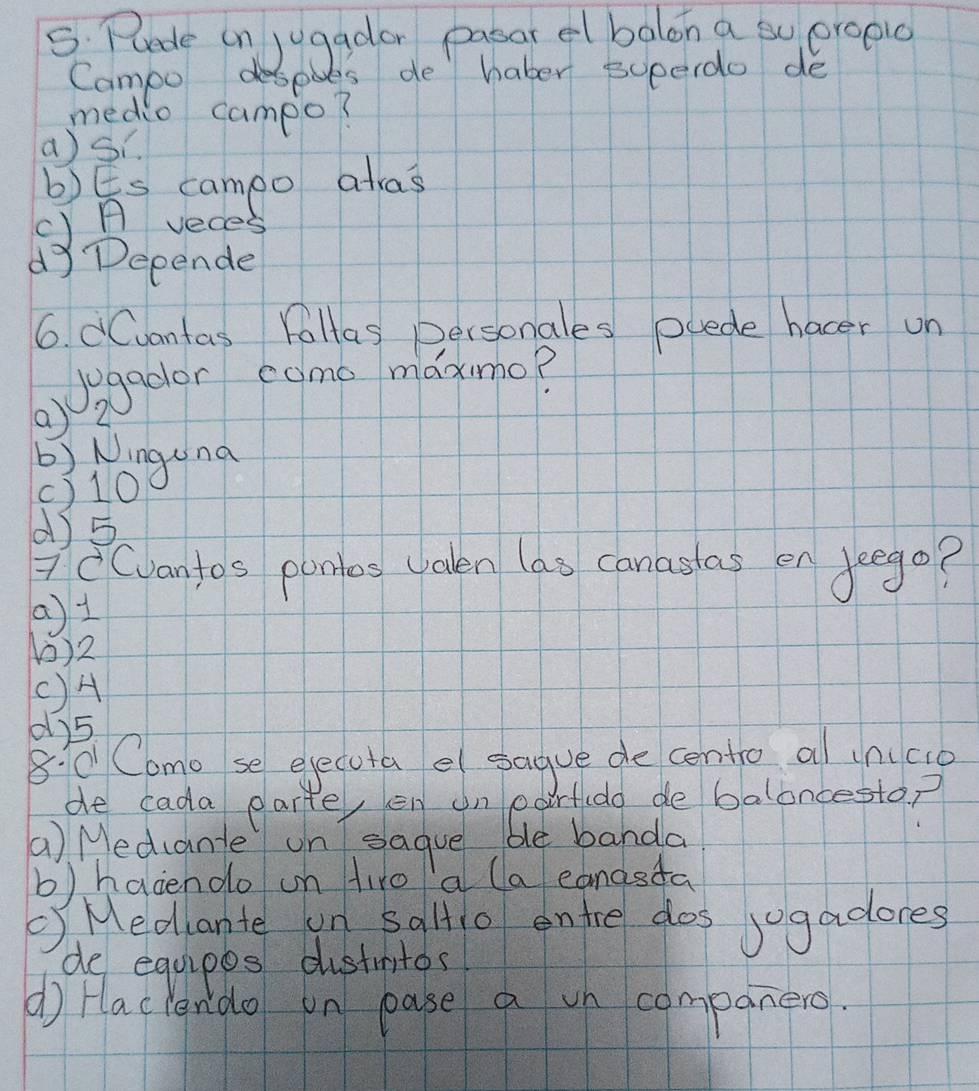 Puede on jugador pasar el balon a sy eropic
Campo despoes de haber superdo de
medio campo?
a)Si.
b)Es campo alas
c) A veces
dy Depende
6. dCvantas Fallas personales puede hacer on
() 2 Jegador como maxmo?
) Ninguna
() 10
() 5
7Cvantos ponlos valen las canastas en deego?
a) 1
0) 2
() A
0) 5
8:C Como se eyecuta e sague de centro al tnco
de cada parte, en on po Brtudo de baloncestop
a) Medcante un sague be banda
b)hacendo on firo a la eanasta
Medante un 5alt1o entre dos jogadores
de equipes dustmios
( faclendo on pase a on companero.