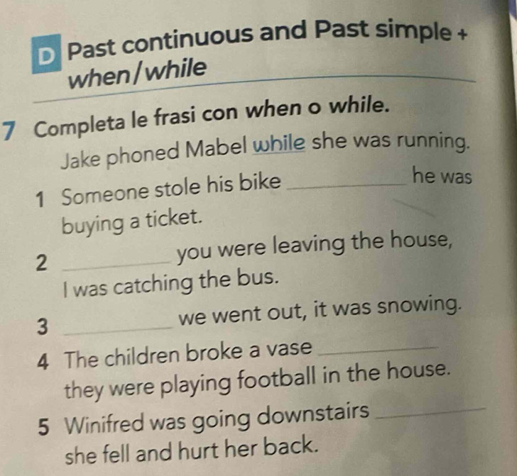 Past continuous and Past simple + 
when/while 
_ 
7 Completa le frasi con when o while. 
Jake phoned Mabel while she was running. 
1 Someone stole his bike_ 
he was 
buying a ticket. 
2 _you were leaving the house, 
I was catching the bus. 
3 _we went out, it was snowing. 
4 The children broke a vase_ 
they were playing football in the house. 
5 Winifred was going downstairs_ 
she fell and hurt her back.