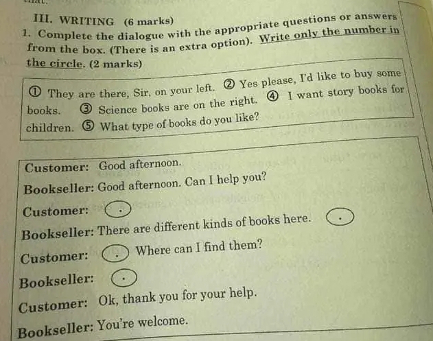 WRITING (6 marks) 
1. Complete the dialogue with the appropriate questions or answers 
from the box. (There is an extra option). Write only the number in 
the circle. (2 marks) 
D They are there, Sir, on your left. ② Yes please, I'd like to buy some 
books. ③ Science books are on the right. ④ I want story books for 
children. ⑤ What type of books do you like? 
Customer: Good afternoon. 
Bookseller: Good afternoon. Can I help you? 
Customer: 
Bookseller: There are different kinds of books here. 
Customer: Where can I find them? 
Bookseller: 
Customer: Ok, thank you for your help. 
Bookseller: You're welcome.