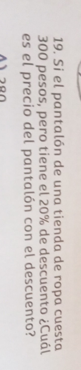Si el pantalón de una tienda de ropa cuesta
300 pesos, pero tiene el 20% de descuento ¿Cuál
es el precio del pantalón con el descuento?
A 280