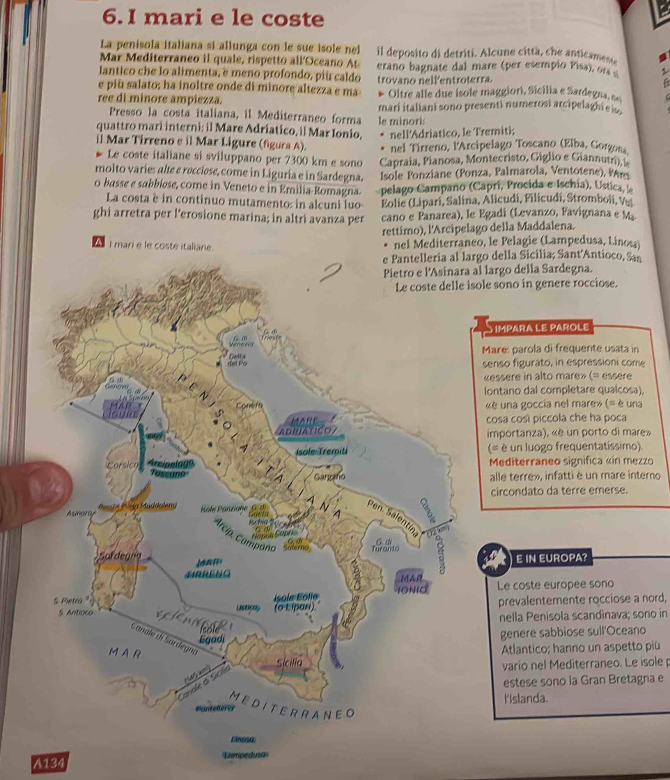 mari e le coste
La penisola italiana si allunga con le sue isole nel il deposito di detriti. Alcune cíttà, che anticamente
Mar Mediterraneo il quale, rispetto all Oceano At  erano bagnate dal mare (per esempio Pisa  or 1
lantico che lo alimenta, e meno profondo, piu caldo
e piu salato; ha inoltre onde di minore altezza e ma trovano nellentroterra.
a
* Oltre alle due isole maggiori, Sicília e Sardegna, sel
ree di minore ampiezza.
mari italiani sono presenti numerosí arcipe   h   i
Presso la costa italiana, il Mediterraneo forma
quattro mari interni: il Mare Adriatico, il Mar Ionio, le minori:
nell'Adriatico, le Tremiti;
il Mar Tirreno e il Mar Ligure (figura A).  nel Tírreno, l'Arcípelago Toscano (Elba, Corgona.
Le coste italiane si sviluppano per 7300 km e sono  Capraia, Pianosa, Montecristo, Giglio e G iannutri, le
molto varies alte e rocciose, come in Liguria e in Sardegna.  Isole Ponziane (Ponza, Palmarola, Ventotene), Pr
0 basse e sabbiose, come in Veneto e in Emilia-Romagna. pelago Campano (Caprí, Procida e Ischia), Ústica,
La costa è in continuo mutamento: in alcuni luo  Eolie (Lipari, Salina, Alicudí, Filicudí, Stromboli, Vu
ghi arretra per l'erosione marina; in altri avanza per cano e Panarea), le Egadi (Levanzo, Favignana e M
rettimo), l'Arcipelago della Maddalena.
AI mari e le costé italian. nel Mediterraneo, le Pelagie (Lampedusa, Linosa)
ella Sicilia; Sant'Antíoco, San
rgo della Sardegna.
sono in genere rocciose.
ImpARA LE PAROLE
re: parola di frequente usata in
so figurato, in espressioni come
ssere in alto mare» (= essere
ntano dal completare qualcosa),
una goccia nel mare» (= è una
sa così piccola che ha poca
portanza), «è un porto di mare»
è un luogo frequentatíssimo).
editerraneo significa «in mezzo
lle terre», infatti è un mare interno
ircondato da terre emerse.
E IN EUROPA?
Le coste europee sono
prevalentemente rocciose a nord,
nella Penisola scandinava; sono in
genere sabbiose sull'Oceano
Atlantico; hanno un aspetto più
vario nel Mediterraneo. Le isole 
estese sono la Gran Bretagna e
lislanda.
A134 Campedusas