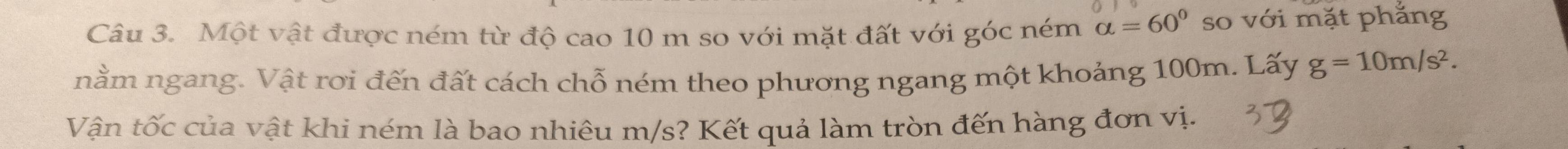 Một vật được ném từ độ cao 10 m so với mặt đất với góc ném alpha =60° so với mặt phắng 
nằm ngang. Vật rơi đến đất cách chỗ ném theo phương ngang một khoảng 100m. Lấy g=10m/s^2. 
Vận tốc của vật khi ném là bao nhiêu m/s? Kết quả làm tròn đến hàng đơn vị.