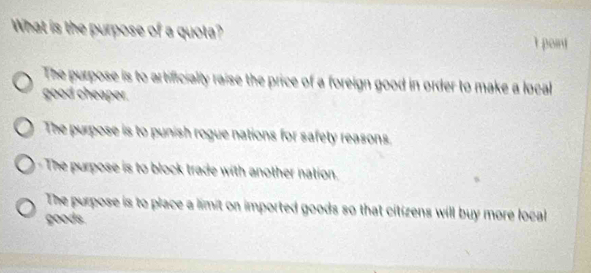 What is the purpose of a quota? I point
The purpose is to artificially raise the price of a foreign good in order to make a local
good cheaper.
The purpose is to punish rogue nations for safety reasons
The purpose is to block trade with another nation.
The purpose is to place a limit on imported goods so that citizens will buy more local
goods.