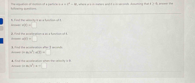 The equation of motion of a particle is s=t^4-4t , where 8 is in meters and t is in seconds. Assuming that t≥ 0 , answer the 
following questions. 
1. Find the velocity v as a function of t. 
Answer: v(t)=□
2. Find the acceleration a as a function of t. 
Answer: a(t)=□
3. Find the acceleration after 2 seconds. 
Answer (inm/s^2):a(2)=□
4. Find the acceleration when the velocity is 0. 
Answer (inm/s^2):a=□