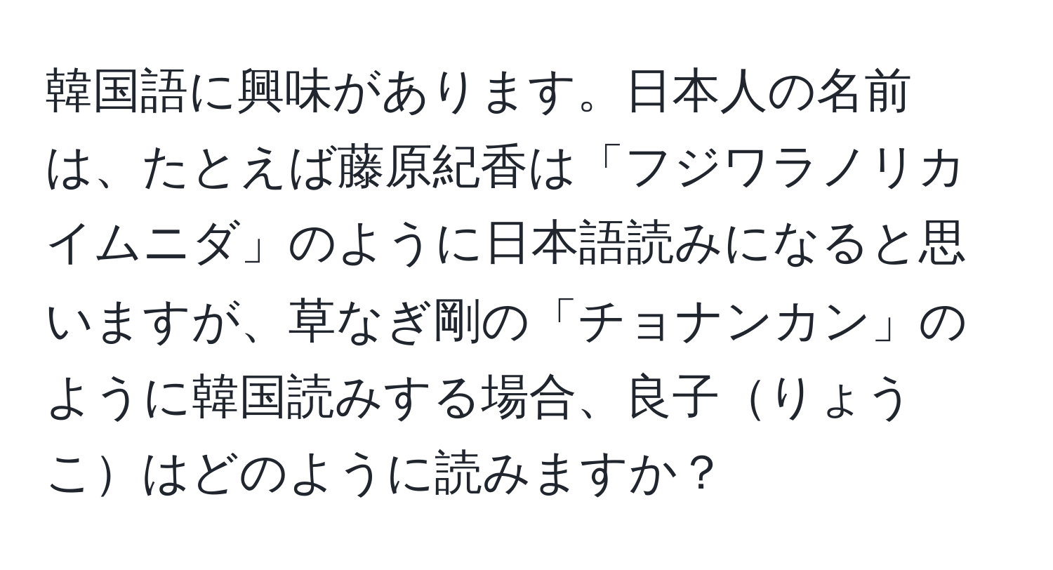 韓国語に興味があります。日本人の名前は、たとえば藤原紀香は「フジワラノリカ イムニダ」のように日本語読みになると思いますが、草なぎ剛の「チョナンカン」のように韓国読みする場合、良子りょうこはどのように読みますか？