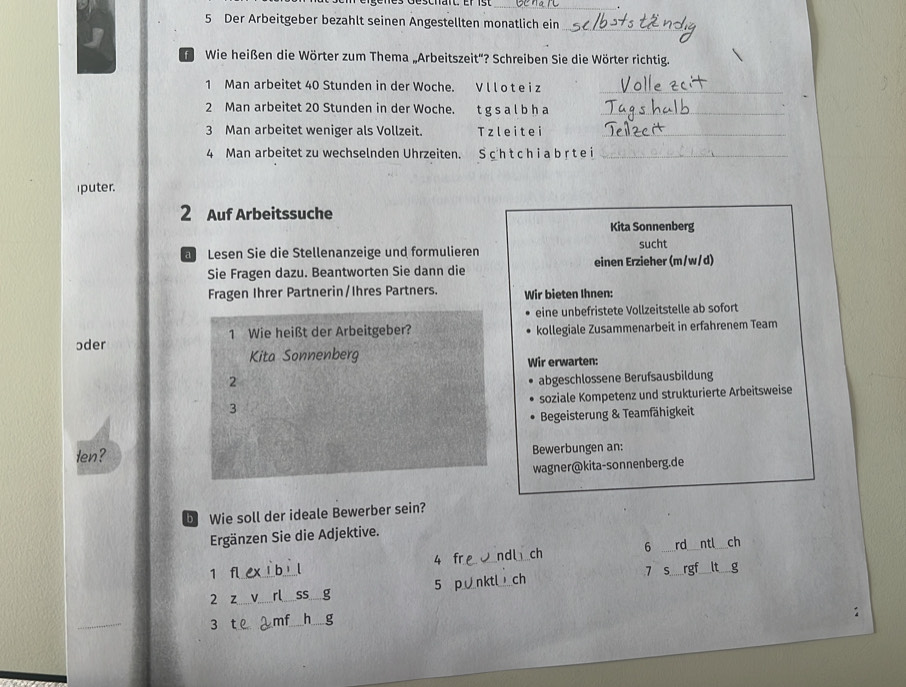 Der Arbeitgeber bezahlt seinen Angestellten monatlich ein_ 
Wie heißen die Wörter zum Thema „Arbeitszeit''? Schreiben Sie die Wörter richtig. 
1 Man arbeitet 40 Stunden in der Woche. Vlloteiz_ 
2 Man arbeitet 20 Stunden in der Woche. tgsalbha_ 
3 Man arbeitet weniger als Vollzeit. Tzleitei_ 
4 Man arbeitet zu wechselnden Uhrzeiten. S ch t ch ia b r t e i_ 
iputer. 
2 Auf Arbeitssuche 
Kita Sonnenberg 
a Lesen Sie die Stellenanzeige und formulieren sucht 
Sie Fragen dazu. Beantworten Sie dann die einen Erzieher (m/w/d) 
Fragen Ihrer Partnerin/Ihres Partners. Wir bieten Ihnen: 
eine unbefristete Vollzeitstelle ab sofort 
ɔder 1 Wie heißt der Arbeitgeber? kollegiale Zusammenarbeit in erfahrenem Team 
Kita Sonnenberg 
Wir erwarten: 
2 abgeschlossene Berufsausbildung 
soziale Kompetenz und strukturierte Arbeitsweise 
3 
Begeisterung & Teamfähigkeit 
len? Bewerbungen an: 
wagner@kita-sonnenberg.de 
D Wie soll der ideale Bewerber sein? 
Ergänzen Sie die Adjektive. 
1 fl 4 fre J ndl ch 6 __rd _ch 
2 z_ __SS g 5 p nktl ch
7 s 
3 
_ 
_ 
h