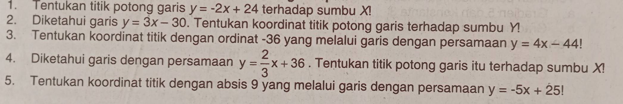 Tentukan titik potong garis y=-2x+24 terhadap sumbu X! 
2. Diketahui garis y=3x-30. Tentukan koordinat titik potong garis terhadap sumbu Y! 
3. Tentukan koordinat titik dengan ordinat - 36 yang melalui garis dengan persamaan y=4x-44
4. Diketahui garis dengan persamaan y= 2/3 x+36. Tentukan titik potong garis itu terhadap sumbu X! 
5. Tentukan koordinat titik dengan absis 9 yang melalui garis dengan persamaan y=-5x+25