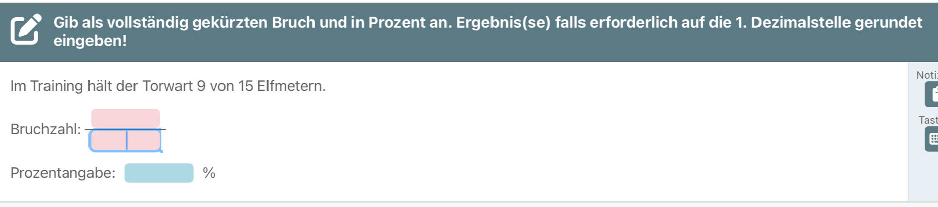 Gib als vollständig gekürzten Bruch und in Prozent an. Ergebnis(se) falls erforderlich auf die 1. Dezimalstelle gerundet 
eingeben! 
Im Training hält der Torwart 9 von 15 Elfmetern. Noti 
Tas 
Bruchzahl:  □ /□   E 
Prozentangabe: □ %