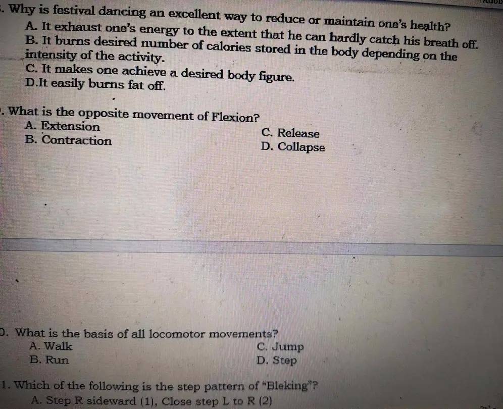 Why is festival dancing an excellent way to reduce or maintain one's health?
A. It exhaust one’s energy to the extent that he can hardly catch his breath off.
B. It burns desired number of calories stored in the body depending on the
intensity of the activity.
C. It makes one achieve a desired body figure.
D.It easily burns fat off.
. What is the opposite movement of Flexion?
A. Extension C. Release
B. Contraction D. Collapse
D. What is the basis of all locomotor movements?
A. Walk C. Jump
B. Run D. Step
1. Which of the following is the step pattern of “Bleking”?
A. Step R sideward (1), Close step L to R (2)
