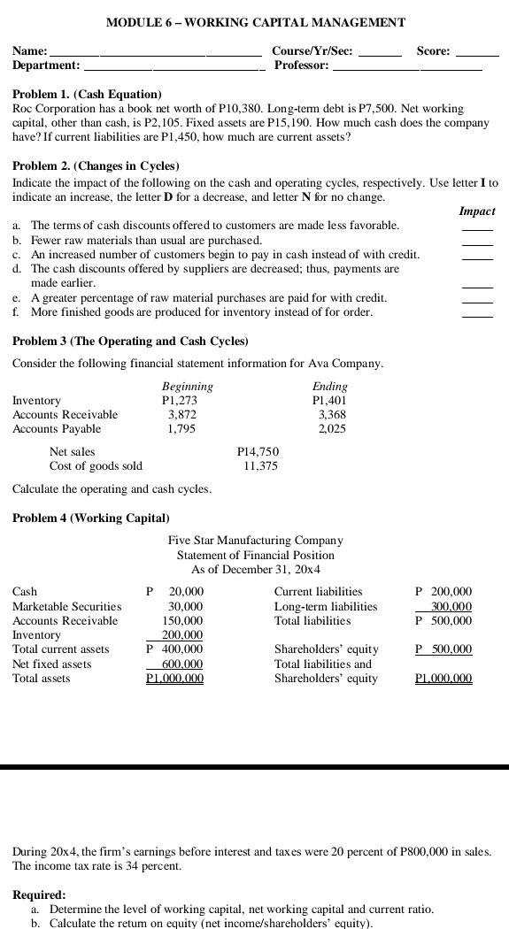 MODULE 6 - WORKING CAPITAL MANAGEMENT
_
Name:_ Course/Yr/Sec: Score:
_
Department: _Professor:_
Problem 1. (Cash Equation)
Roc Corporation has a book net worth of P10,380. Long-term debt is P7,500. Net working
capital, other than cash, is P2,105. Fixed assets are P15,190. How much cash does the company
have? If current liabilities are P1,450, how much are current assets?
Problem 2. (Changes in Cycles)
Indicate the impact of the following on the cash and operating cycles, respectively. Use letter I to
indicate an increase, the letter D for a decrease, and letter N for no change
Impact
a. The terms of cash discounts offered to customers are made less favorable.
_
b. Fewer raw materials than usual are purchased.
_
c. An increased number of customers begin to pay in cash instead of with credit.
_
d. The cash discounts offered by suppliers are decreased; thus, payments are
made earlier.
_
e. A greater percentage of raw material purchases are paid for with credit.
_
f. More finished goods are produced for inventory instead of for order.
_
Problem 3 (The Operating and Cash Cycles)
Consider the following financial statement information for Ava Company.
Beginning Ending
Inventory P1,273 P1,401
Accounts Receivable 3,872 3,368
Accounts Payable 1,795 2,025
Net sales P14,750
Cost of goods sold 11,375
Calculate the operating and cash cycles.
Problem 4 (Working Capital)
Five Star Manufacturing Company
Statement of Financial Position
As of December 31, 20x4
D
Cash 20.000 Current liabilities P 200.000
Marketable Securities Long-term liabilities beginarrayr 200,000 300,000 hline endarray 0
Accounts Receivable Total liabilities   .   
Inventory
Total current assets beginarrayr 30,000 150,000 200,000 hline P400,000 hline endarray Shareholders' equity P 500,000
Net fixed assets Total liabilities and
Total assets Shareholders' equity P1,000,000
During 20x4, the firm’s earnings before interest and taxes were 20 percent of P800,000 in sales.
The income tax rate is 34 percent
Required:
a. Determine the level of working capital, net working capital and current ratio.
b. Calculate the retum on equity (net income/shareholders’ equity).