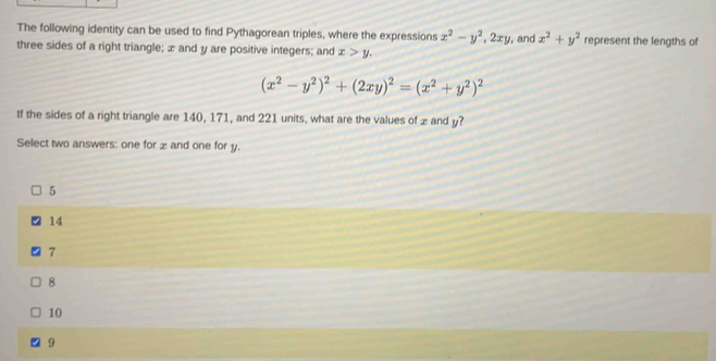 The following identity can be used to find Pythagorean triples, where the expressions x^2-y^2, 2xy , and x^2+y^2 represent the lengths of
three sides of a right triangle; æ and y are positive integers; and x>y.
(x^2-y^2)^2+(2xy)^2=(x^2+y^2)^2
If the sides of a right triangle are 140, 171, and 221 units, what are the values of x and y?
Select two answers: one for æ and one for y.
5
14
7
8
10
9