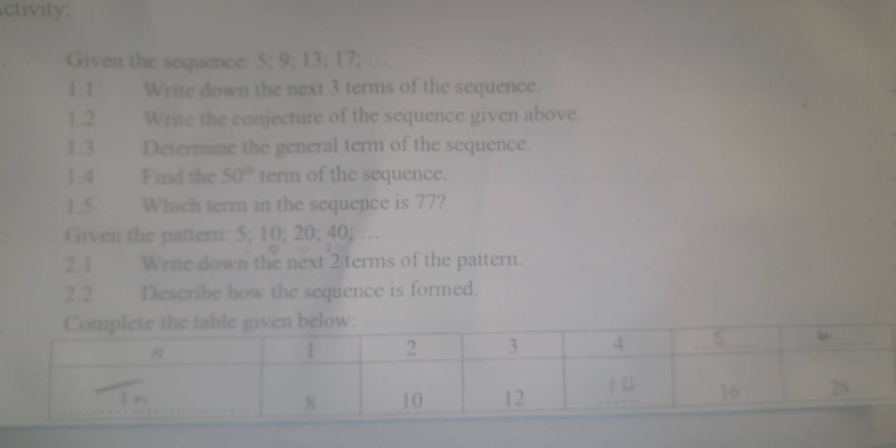 ctivity: 
Given the sequence: 5; 9; 13; 17; … 
1.1 Write down the next 3 terms of the sequence. 
1.2 Write the conjecture of the sequence given above. 
1.3 Determine the general term of the sequence. 
1.4 Find the 50° term of the sequence. 
1.5 Which term in the sequence is 77? 
Given the pattern: 5; 10; 20; 40; … 
2.1 Write down the next 2 terms of the pattern. 
2.2 Describe how the sequence is formed.