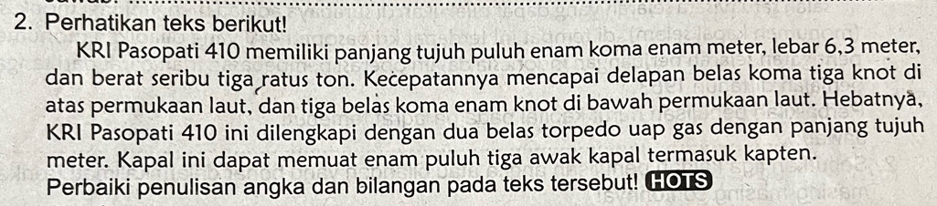 Perhatikan teks berikut! 
KRI Pasopati 410 memiliki panjang tujuh puluh enam koma enam meter, lebar 6, 3 meter, 
dan berat seribu tiga ratus ton. Kecepatannya mencapai delapan belas koma tiga knot di 
atas permukaan laut, dan tiga belas koma enam knot di bawah permukaan laut. Hebatnyä, 
KRI Pasopati 410 ini dilengkapi dengan dua belas torpedo uap gas dengan panjang tujuh
meter. Kapal ini dapat memuat enam puluh tiga awak kapal termasuk kapten. 
Perbaiki penulisan angka dan bilangan pada teks tersebut! HOTS