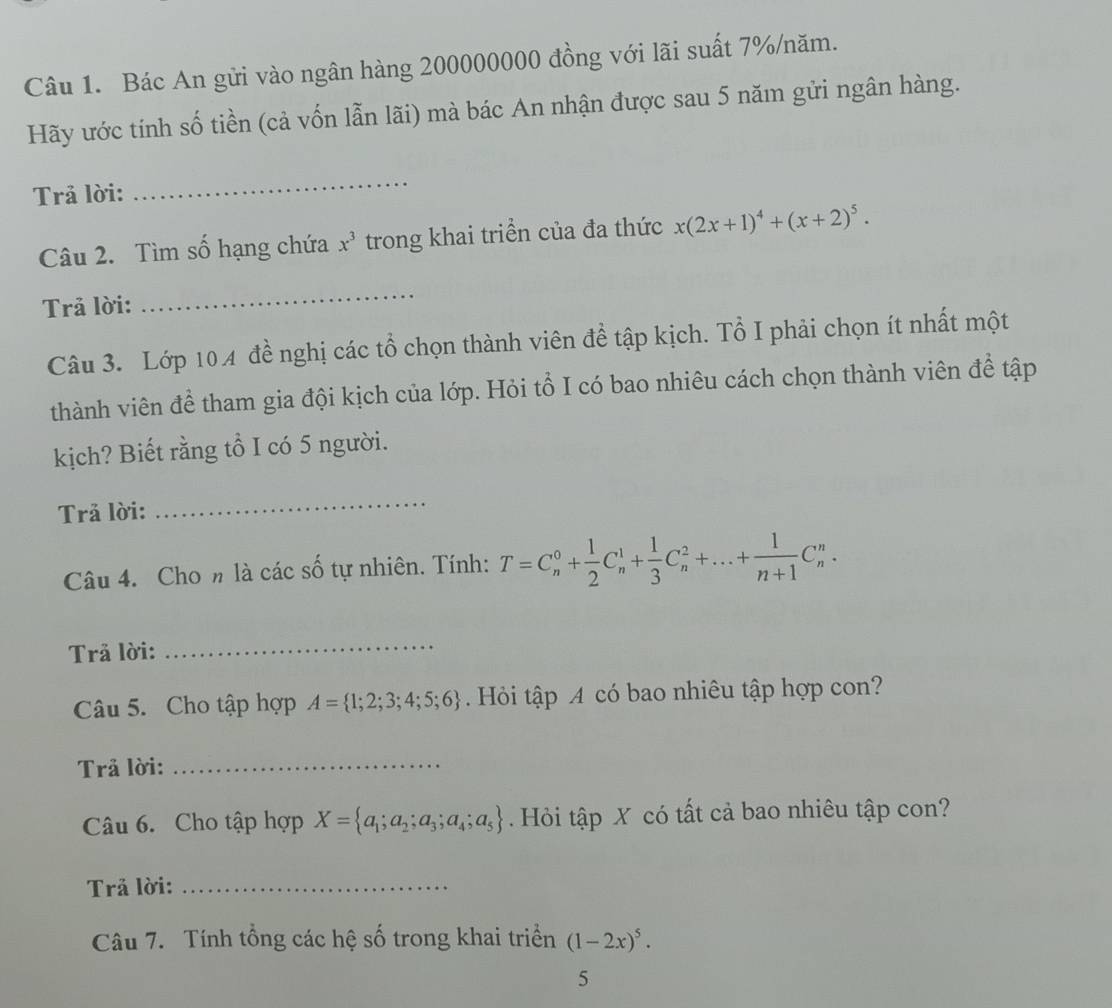 Bác An gửi vào ngân hàng 200000000 đồng với lãi suất 7% /năm. 
Hãy ước tính số tiền (cả vốn lẫn lãi) mà bác An nhận được sau 5 năm gửi ngân hàng. 
Trả lời: 
_ 
Câu 2. Tìm số hạng chứa x^3 trong khai triển của đa thức x(2x+1)^4+(x+2)^5. 
Trả lời: 
_ 
Câu 3. Lớp 104 đề nghị các tổ chọn thành viên đề tập kịch. Tổ I phải chọn ít nhất một 
thành viên đề tham gia đội kịch của lớp. Hỏi tổ I có bao nhiêu cách chọn thành viên để tập 
kịch? Biết rằng tổ I có 5 người. 
Trả lời: 
_ 
Câu 4. Cho n là các số tự nhiên. Tính: T=C_n^(0+frac 1)2C_n^(1+frac 1)3C_n^(2+...+frac 1)n+1C_n^(n. 
Trả lời: 
_ 
Câu 5. Cho tập hợp A= 1;2;3;4;5;6) Hỏi tập A có bao nhiêu tập hợp con? 
Trả lời:_ 
Câu 6. Cho tập hợp X= a_1;a_2;a_3;a_4;a_5. Hỏi tập X có tất cả bao nhiêu tập con? 
Trả lời:_ 
Câu 7. Tính tổng các hệ số trong khai triển (1-2x)^5. 
5