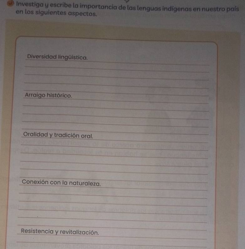 Investiga y escribe la importancia de las lenguas indígenas en nuestro país 
en los siguientes aspectos. 
_ 
Diversidad lingüística. 
_ 
_ 
_ 
_ 
_ 
Arraigo histórico. 
_ 
_ 
_ 
_ 
_ 
Oralidad y tradición oral. 
_ 
_ 
_ 
_ 
_ 
_ 
_ 
Conexión con la naturaleza. 
_ 
_ 
_ 
_ 
_ 
_ 
Resistencia y revitalización. 
_