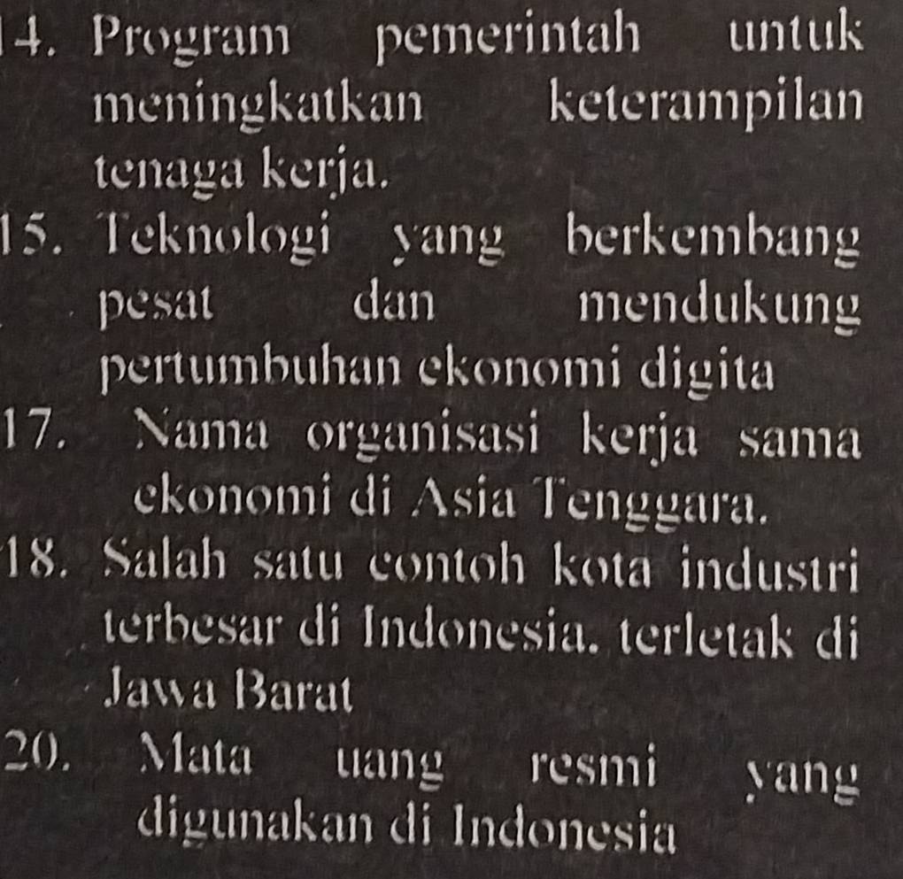 Program pemerintah untuk 
meningkatkan keterampilan 
tenaga kerja. 
15. Teknologi yang berkembang 
pesat dan mendukung 
pertumbuhan ekonomi digita 
17. Nama organisasi kerja sama 
ekonomi di Asia Tenggara. 
18. Salah satu contoh kota industri 
terbesar di Indonesia. terletak di 
Jawa Barat 
20. Mata uang resmi yang 
digunakan di Indonesia