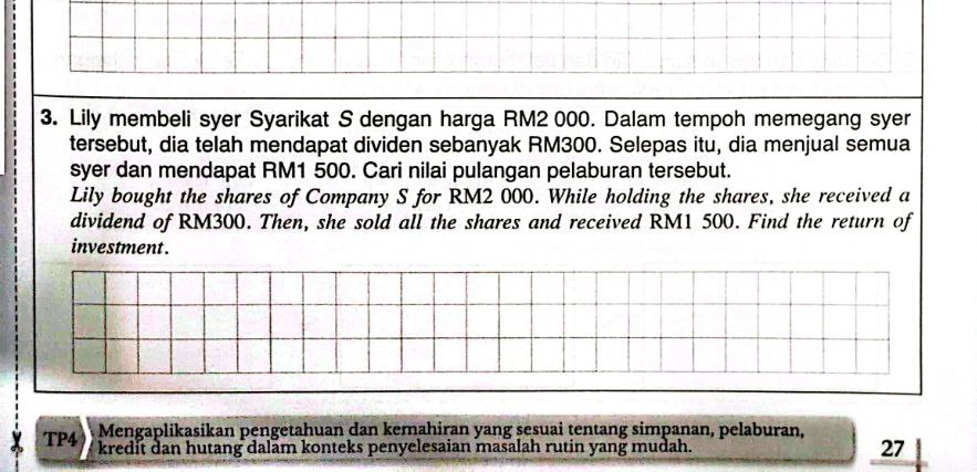 Lily membeli syer Syarikat S dengan harga RM2 000. Dalam tempoh memegang syer 
tersebut, dia telah mendapat dividen sebanyak RM300. Selepas itu, dia menjual semua 
syer dan mendapat RM1 500. Cari nilai pulangan pelaburan tersebut. 
Lily bought the shares of Company S for RM2 000. While holding the shares, she received a 
dividend of RM300. Then, she sold all the shares and received RM1 500. Find the return of 
investment . 
Mengaplikasikan pengetahuan dan kemahiran yang sesuai tentang simpanan, pelaburan, 
TP4 kredit dan hutang dalam konteks penyelesaian masalah rutin yang mudah. 27