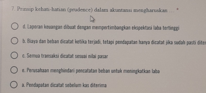 Prinsip kehati-hatian (prudence) dalam akuntansi mengharuskan ….. *
d. Laporan keuangan dibuat dengan mempertimbangkan ekspektasi laba tertinggi
b. Biaya dan beban dicatat ketika terjadi, tetapi pendapatan hanya dicatat jika sudah pasti diter
c. Semua transaksi dicatat sesuai nilai pasar
e. Perusahaan menghindari pencatatan beban untuk meningkatkan laba
a. Pendapatan dicatat sebelum kas diterima