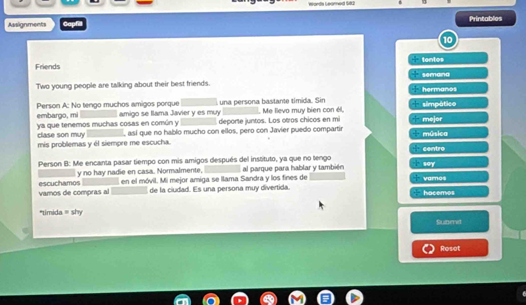 Words Learned 582 
Assignments Gapfill Printables 
10 
tontos 
Friends 
semana 
Two young people are talking about their best friends. 
hermanos 
Person A: No tengo muchos amigos porque una persona bastante tímida. Sin simpático 
embargo, mi amigo se llama Javier y es muy _Me lievo muy bien con él, 
ya que tenemos muchas cosas en común y _deporte juntos. Los otros chicos en mi mejor 
clase son muy _, así que no hablo mucho con ellos, pero con Javier puedo compartir música 
mis problemas y él siempre me escucha. 
contro 
Person B: Me encanta pasar tiempo con mis amigos después del instituto, ya que no tengo 
y no hay nadie en casa. Normalmente, al parque para hablar y también soy 
escuchamos en el móvil. Mi mejor amiga se llama Sandra y los fines de vamos 
vamos de compras al de la ciudad. Es una persona muy divertida. hacemos 
*tímida = shy 
Submit 
Rosot