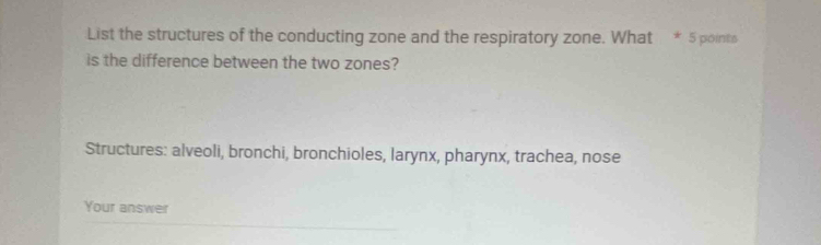 List the structures of the conducting zone and the respiratory zone. What * 5 points 
is the difference between the two zones? 
Structures: alveoli, bronchi, bronchioles, larynx, pharynx, trachea, nose 
Your answer