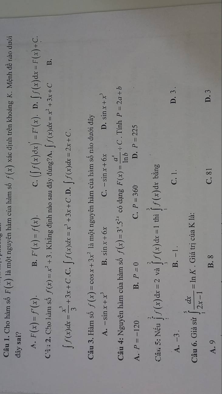 Cho hàm số F(x) là một nguyên hàm của hàm số f(x) xác định trên khoảng K. Mệnh đề nào dưới
đây sai?
A. F(x)=f'(x). B. F'(x)=f(x). C. (∈t f(x)dx)'=F'(x) D. ∈t f(x)dx=F(x)+C.
Cân 2. Cho hàm số f(x)=x^2+3 Khẳng định nào sau đây đúng?A. ∈t f(x)dx=x^2+3x+C B.
∈t f(x)dx= x^3/3 +3x+C .C. ∈t f(x)dx=x^3+3x+C .D. ∈t f(x)dx=2x+C.
Câu 3. Hàm số f(x)=cos x+3x^2 là một nguyên hàm của hàm số nào dưới đây
A. -sin x+x^3 B. sin x+6x C. -sin x+6x D. sin x+x^3
Câu 4: Nguyên hàm của hàm số f(x)=3^x.5^(2x) có dạng F(x)= a^x/ln b +C. Tính P=2a+b
A. P=-120 B. P=0 C. P=360 D. P=225
Câu 5: Nếu ∈tlimits _1^(2f(x)dx=2 và ∈tlimits _3^2f(x)dx=1 thì ∈tlimits _0^3f(x)dx bằng
A. -3 . B. -1 . C. 1. D. 3 .
Câu 6. Giả sử ∈tlimits _1^5frac dx)2x-1=ln K. Giá trị của K là:
A. 9 B. 8 C. 81 D. 3