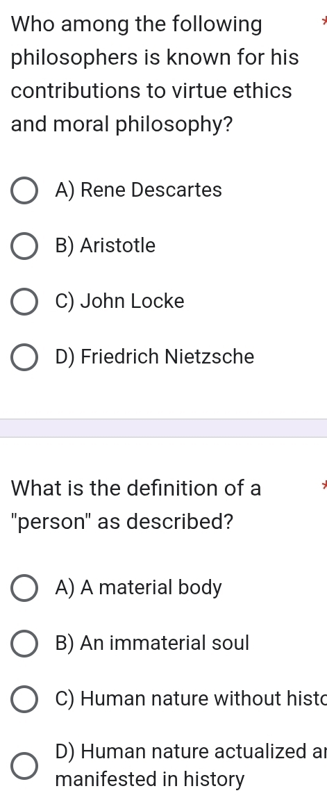 Who among the following
philosophers is known for his
contributions to virtue ethics
and moral philosophy?
A) Rene Descartes
B) Aristotle
C) John Locke
D) Friedrich Nietzsche
What is the definition of a
"person" as described?
A) A material body
B) An immaterial soul
C) Human nature without hist
D) Human nature actualized ar
manifested in history