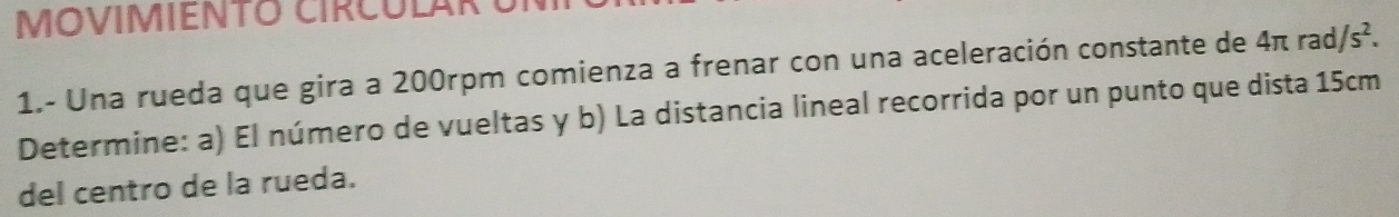 MOVIMIENTO CIRCULAR 
1.- Una rueda que gira a 200rpm comienza a frenar con una aceleración constante de 4 Iπ rad /s^2. 
Determine: a) El número de vueltas y b) La distancia lineal recorrida por un punto que dista 15cm
del centro de la rueda.