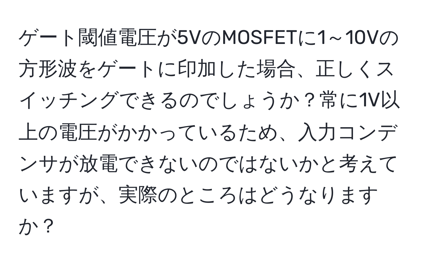 ゲート閾値電圧が5VのMOSFETに1～10Vの方形波をゲートに印加した場合、正しくスイッチングできるのでしょうか？常に1V以上の電圧がかかっているため、入力コンデンサが放電できないのではないかと考えていますが、実際のところはどうなりますか？